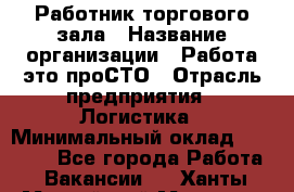 Работник торгового зала › Название организации ­ Работа-это проСТО › Отрасль предприятия ­ Логистика › Минимальный оклад ­ 27 000 - Все города Работа » Вакансии   . Ханты-Мансийский,Мегион г.